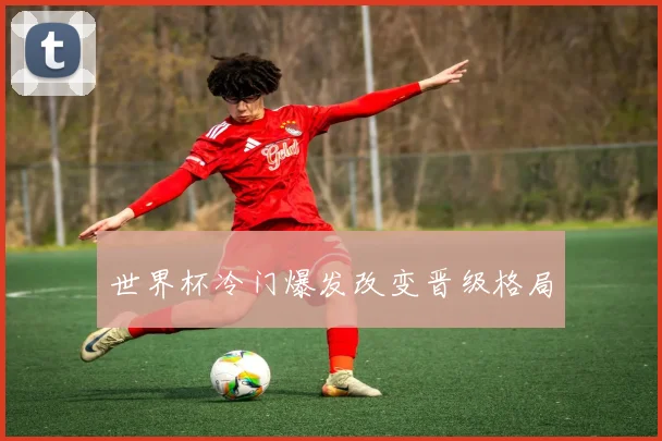 世界杯冷门爆发改变晋级格局